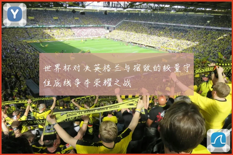 世界杯对决英格兰与宿敌的较量守住底线争夺荣耀之战