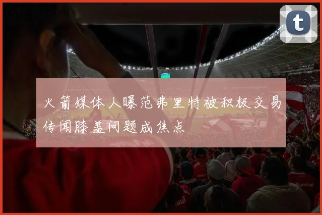 火箭媒体人曝范弗里特被积极交易传闻膝盖问题成焦点