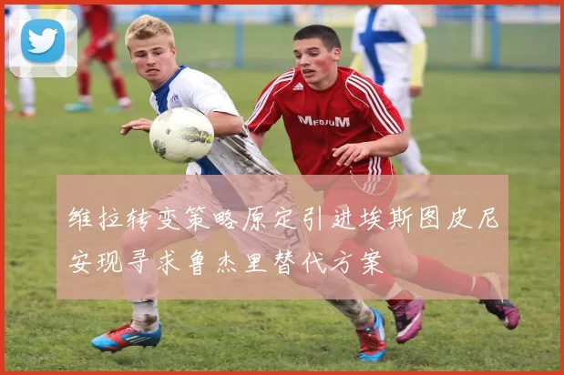 维拉转变策略原定引进埃斯图皮尼安现寻求鲁杰里替代方案