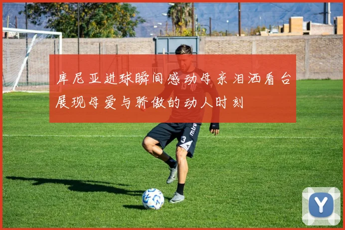库尼亚进球瞬间感动母亲泪洒看台展现母爱与骄傲的动人时刻