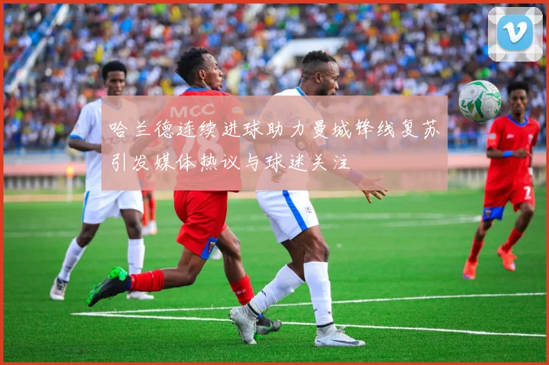 哈兰德连续进球助力曼城锋线复苏引发媒体热议与球迷关注