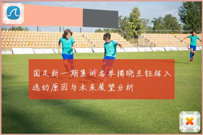 国足新一期集训名单揭晓王钰栋入选的原因与未来展望分析