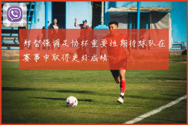 郑智强调足协杯重要性期待球队在赛事中取得更好成绩