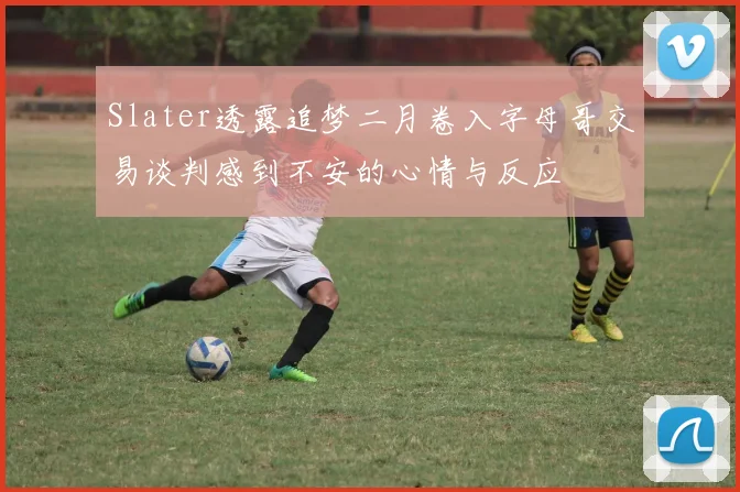 Slater透露追梦二月卷入字母哥交易谈判感到不安的心情与反应