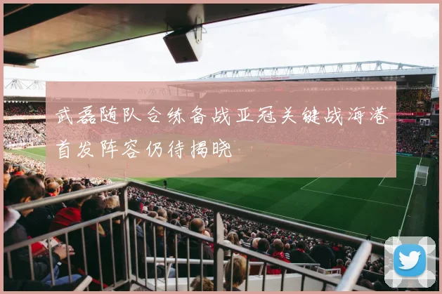 武磊随队合练备战亚冠关键战海港首发阵容仍待揭晓
