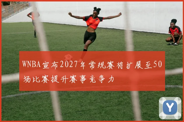 WNBA宣布2027年常规赛将扩展至50场比赛提升赛事竞争力